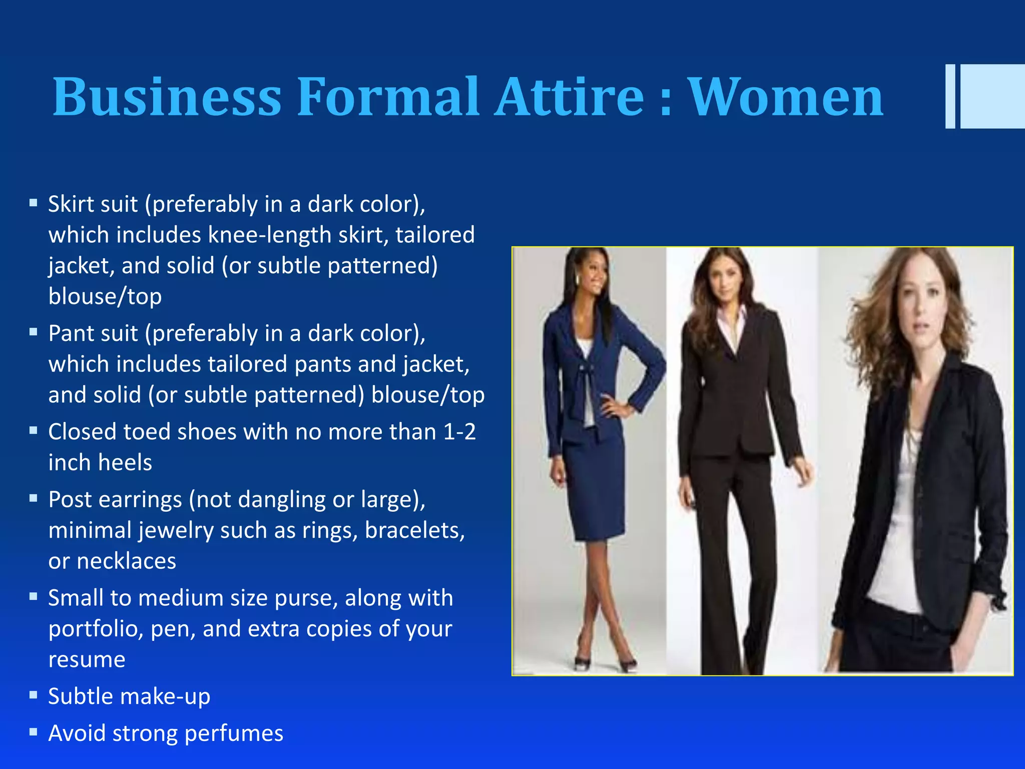 Business Formal Attire : Women
 Skirt suit (preferably in a dark color),
which includes knee-length skirt, tailored
jacket, and solid (or subtle patterned)
blouse/top
 Pant suit (preferably in a dark color),
which includes tailored pants and jacket,
and solid (or subtle patterned) blouse/top
 Closed toed shoes with no more than 1-2
inch heels
 Post earrings (not dangling or large),
minimal jewelry such as rings, bracelets,
or necklaces
 Small to medium size purse, along with
portfolio, pen, and extra copies of your
resume
 Subtle make-up
 Avoid strong perfumes
 