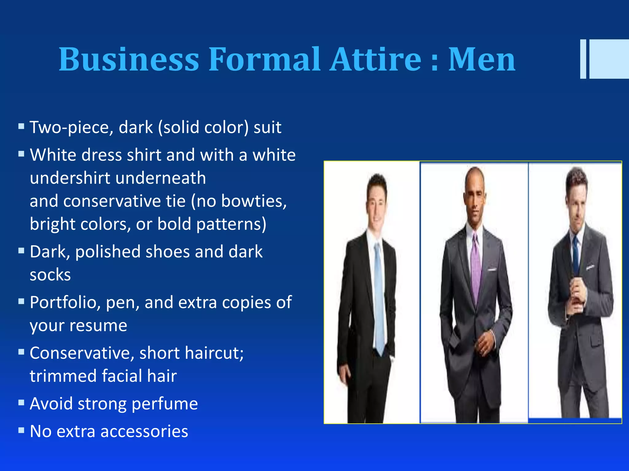 Business Formal Attire : Men
 Two-piece, dark (solid color) suit
 White dress shirt and with a white
undershirt underneath
and conservative tie (no bowties,
bright colors, or bold patterns)
 Dark, polished shoes and dark
socks
 Portfolio, pen, and extra copies of
your resume
 Conservative, short haircut;
trimmed facial hair
 Avoid strong perfume
 No extra accessories
 