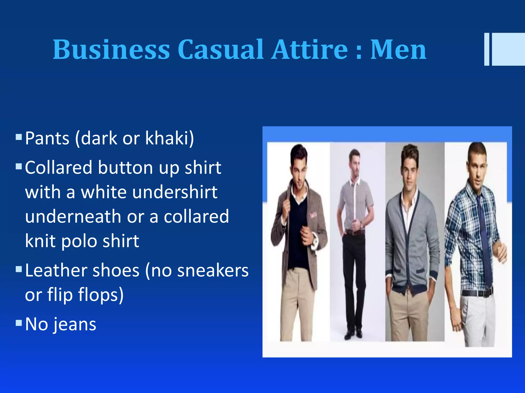 Business Casual Attire : Men
Pants (dark or khaki)
Collared button up shirt
with a white undershirt
underneath or a collared
knit polo shirt
Leather shoes (no sneakers
or flip flops)
No jeans
 
