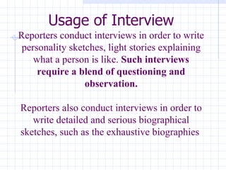 Usage of Interview Reporters conduct interviews in order to write personality sketches, light stories explaining what a person is like.  Such interviews require a blend of questioning and observation. Reporters also conduct interviews in order to write detailed and serious biographical sketches, such as the exhaustive biographies  