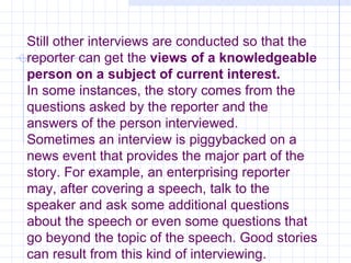 Still other interviews are conducted so that the reporter can get the  views of a knowledgeable person on a subject of current interest. In some instances, the story comes from the questions asked by the reporter and the answers of the person interviewed. Sometimes an interview is piggybacked on a news event that provides the major part of the story. For example, an enterprising reporter may, after covering a speech, talk to the speaker and ask some additional questions about the speech or even some questions that go beyond the topic of the speech. Good stories can result from this kind of interviewing. 