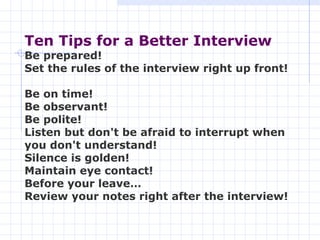 Ten Tips for a Better Interview   Be prepared!  Set the rules of the interview right up front!  Be on time!  Be observant!  Be polite! Listen but don't be afraid to interrupt when you don't understand!  Silence is golden!  Maintain eye contact! Before your leave…  Review your notes right after the interview!   