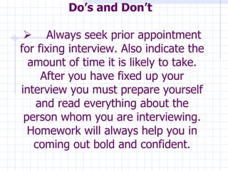 Do’s and Don’t            Always seek prior appointment for fixing interview. Also indicate the amount of time it is likely to take. After you have fixed up your interview you must prepare yourself and read everything about the person whom you are interviewing. Homework will always help you in coming out bold and confident. 