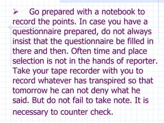        Go prepared with a notebook to record the points. In case you have a questionnaire prepared, do not always insist that the questionnaire be filled in there and then. Often time and place selection is not in the hands of reporter. Take your tape recorder with you to record whatever has transpired so that tomorrow he can not deny what he said. But do not fail to take note. It is necessary to counter check.   