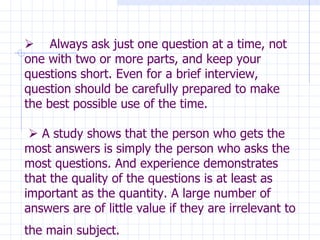        Always ask just one question at a time, not one with two or more parts, and keep your questions short. Even for a brief interview, question should be carefully prepared to make the best possible use of the time.     A study shows that the person who gets the most answers is simply the person who asks the most questions. And experience demonstrates that the quality of the questions is at least as important as the quantity. A large number of  answers are of little value if they are irrelevant to the main subject.   