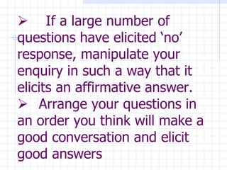             If a large number of questions have elicited ‘no’ response, manipulate your enquiry in such a way that it elicits an affirmative answer.      Arrange your questions in an order you think will make a good conversation and elicit good answers   