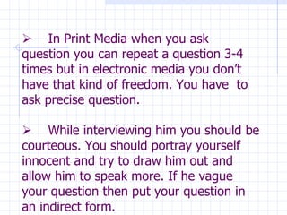                In Print Media when you ask question you can repeat a question 3-4 times but in electronic media you don’t have that kind of freedom. You have  to ask precise question.        While interviewing him you should be courteous. You should portray yourself innocent and try to draw him out and allow him to speak more. If he vague your question then put your question in an indirect form. 