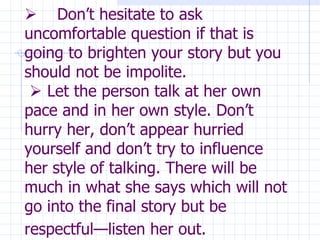        Don’t hesitate to ask uncomfortable question if that is going to brighten your story but you should not be impolite.     Let the person talk at her own pace and in her own style. Don’t hurry her, don’t appear hurried yourself and don’t try to influence her style of talking. There will be much in what she says which will not go into the final story but be respectful—listen her out.   