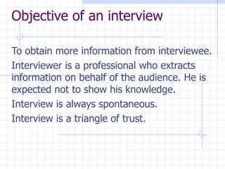 Objective of an interview To obtain more information from interviewee.  Interviewer is a professional who extracts information on behalf of the audience. He is expected not to show his knowledge. Interview is always spontaneous.  Interview is a triangle of trust. 