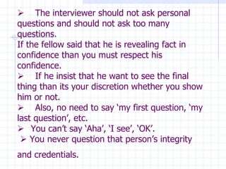          The interviewer should not ask personal questions and should not ask too many questions. If the fellow said that he is revealing fact in confidence than you must respect his confidence.        If he insist that he want to see the final thing than its your discretion whether you show him or not.        Also, no need to say ‘my first question, ‘my last question’, etc.      You can’t say ‘Aha’, ‘I see’, ‘OK’.     You never question that person’s integrity and credentials.   