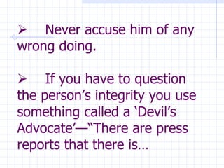               Never accuse him of any wrong doing.        If you have to question the person’s integrity you use something called a ‘Devil’s Advocate’—“There are press reports that there is… 