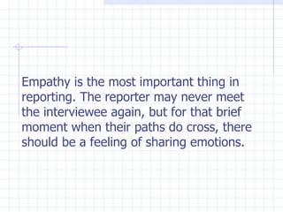 Empathy is the most important thing in reporting. The reporter may never meet the interviewee again, but for that brief moment when their paths do cross, there should be a feeling of sharing emotions. 