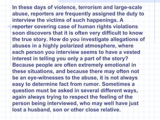 In these days of violence, terrorism and large-scale abuse, reporters are frequently assigned the duty to interview the victims of such happenings. A reporter covering case of human rights violations soon discovers that it is often very difficult to know the true story. How do you investigate allegations of abuses in a highly polarized atmosphere, where each person you interview seems to have a vested interest in telling you only a part of the story? Because people are often extremely emotional in these situations, and because there may often not be an eye-witnesses to the abuse, it is not always easy to determine fact from rumor. Sometimes a question must be asked in several different ways, again always trying to respect the feeling of the person being interviewed, who may well have just lost a husband, son or other close relative. 