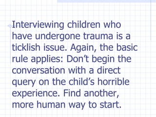 Interviewing children who have undergone trauma is a ticklish issue. Again, the basic rule applies: Don’t begin the conversation with a direct query on the child’s horrible experience. Find another, more human way to start. 