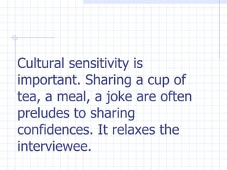 Cultural sensitivity is important. Sharing a cup of tea, a meal, a joke are often preludes to sharing confidences. It relaxes the interviewee.  
