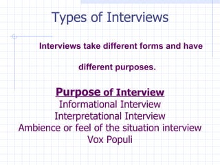 Types of Interviews   Interviews take different forms and have    different purposes. Purpose  of Interview Informational Interview Interpretational Interview Ambience or feel of the situation interview Vox Populi 