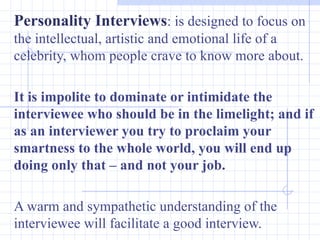 Personality Interviews : is designed to focus on the intellectual, artistic and emotional life of a celebrity, whom people crave to know more about.  It is impolite to dominate or intimidate the interviewee who should be in the limelight; and if as an interviewer you try to proclaim your smartness to the whole world, you will end up doing only that – and not your job. A warm and sympathetic understanding of the interviewee will facilitate a good interview. 