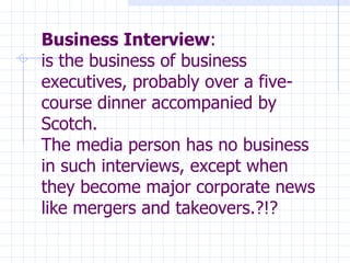 Business Interview : is the business of business executives, probably over a five-course dinner accompanied by Scotch. The media person has no business in such interviews, except when they become major corporate news like mergers and takeovers.?!?   