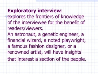 Exploratory interview : explores the frontiers of knowledge of the interviewee for the benefit of readers/viewers. An astronaut, a genetic engineer, a financial wizard, a noted playwright, a famous fashion designer, or a renowned artist, will have insights that interest a section of the people.   