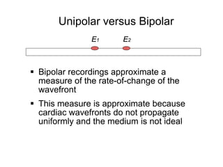 Unipolar versus Bipolar
                    E1      E2



      Bipolar recordings approximate a
       measure of the rate-of-change of the
       wavefront
      This measure is approximate because
       cardiac wavefronts do not propagate
       uniformly and the medium is not ideal



18
 