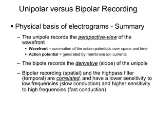 Unipolar versus Bipolar Recording

      Physical basis of electrograms - Summary
       – The unipole records the perspective-view of the
         wavefront
           Wavefront = summation of the action potentials over space and time
           Action potential = generated by membrane ion currents

       – The bipole records the derivative (slope) of the unipole
       – Bipolar recording (spatial) and the highpass filter
         (temporal) are correlated, and have a lower sensitivity to
         low frequencies (slow conduction) and higher sensitivity
         to high frequencies (fast conduction)



23
 