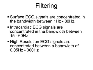 Filtering
      Surface ECG signals are concentrated in
       the bandwidth between 1Hz - 80Hz.
      Intracardiac ECG signals are
       concentrated in the bandwidth between
       15 - 60Hz
      High Resolution ECG signals are
       concentrated between a bandwidth of
       0.05Hz - 300Hz


29
 