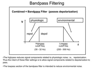 Bandpass Filtering
          Combined = Bandpass Filter (passes depolarization)


                               physiologic                    environmental
                    V



                           repol           depol


                                    Highpass                   Lowpass
                                    cutoff freq                cutoff freq           f
                                   (30 - 32 Hz)              (250 - 500 Hz)


•The highpass reduces signal components related to physiologic noise, i.e., repolarization.
Thus the intent of these filter settings is to allow signal components related to depolarization to
pass.
•The lowpass section of the bandpass filter is intended to reduce environmental noise.
 34
 