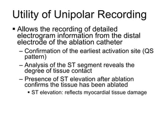 Utility of Unipolar Recording
      Allows the recording of detailed
       electrogram information from the distal
       electrode of the ablation catheter
       – Confirmation of the earliest activation site (QS
         pattern)
       – Analysis of the ST segment reveals the
         degree of tissue contact
       – Presence of ST elevation after ablation
         confirms the tissue has been ablated
           ST elevation: reflects myocardial tissue damage



58
 