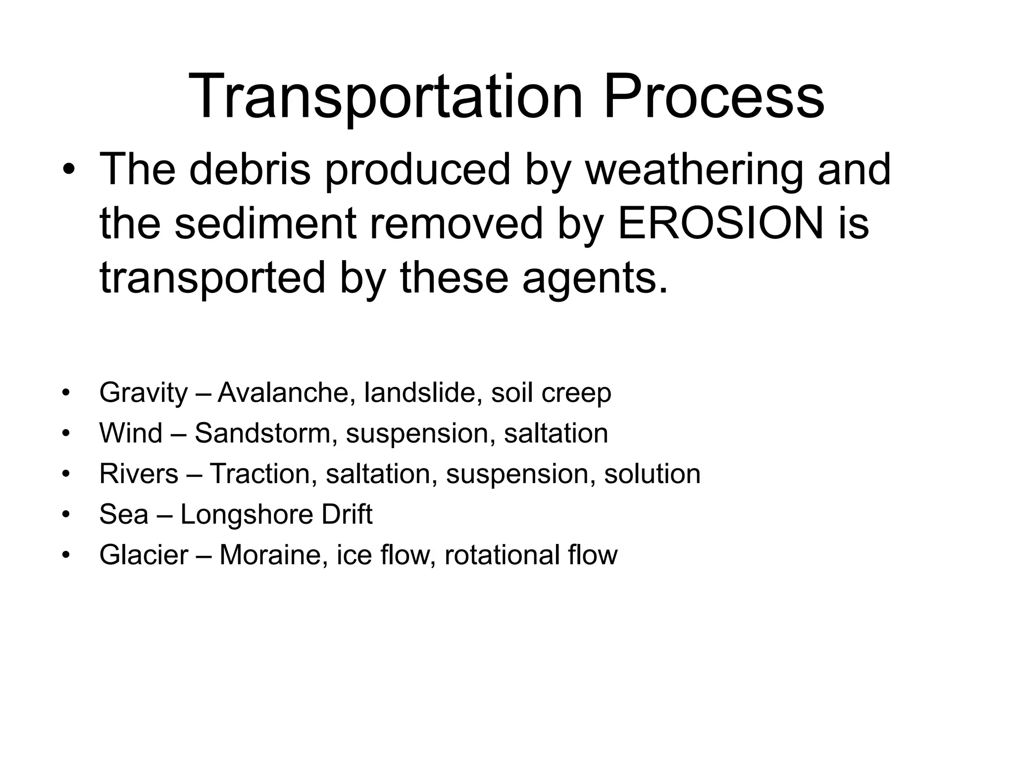 Transportation Process
• The debris produced by weathering and
the sediment removed by EROSION is
transported by these agents.
• Gravity – Avalanche, landslide, soil creep
• Wind – Sandstorm, suspension, saltation
• Rivers – Traction, saltation, suspension, solution
• Sea – Longshore Drift
• Glacier – Moraine, ice flow, rotational flow
 