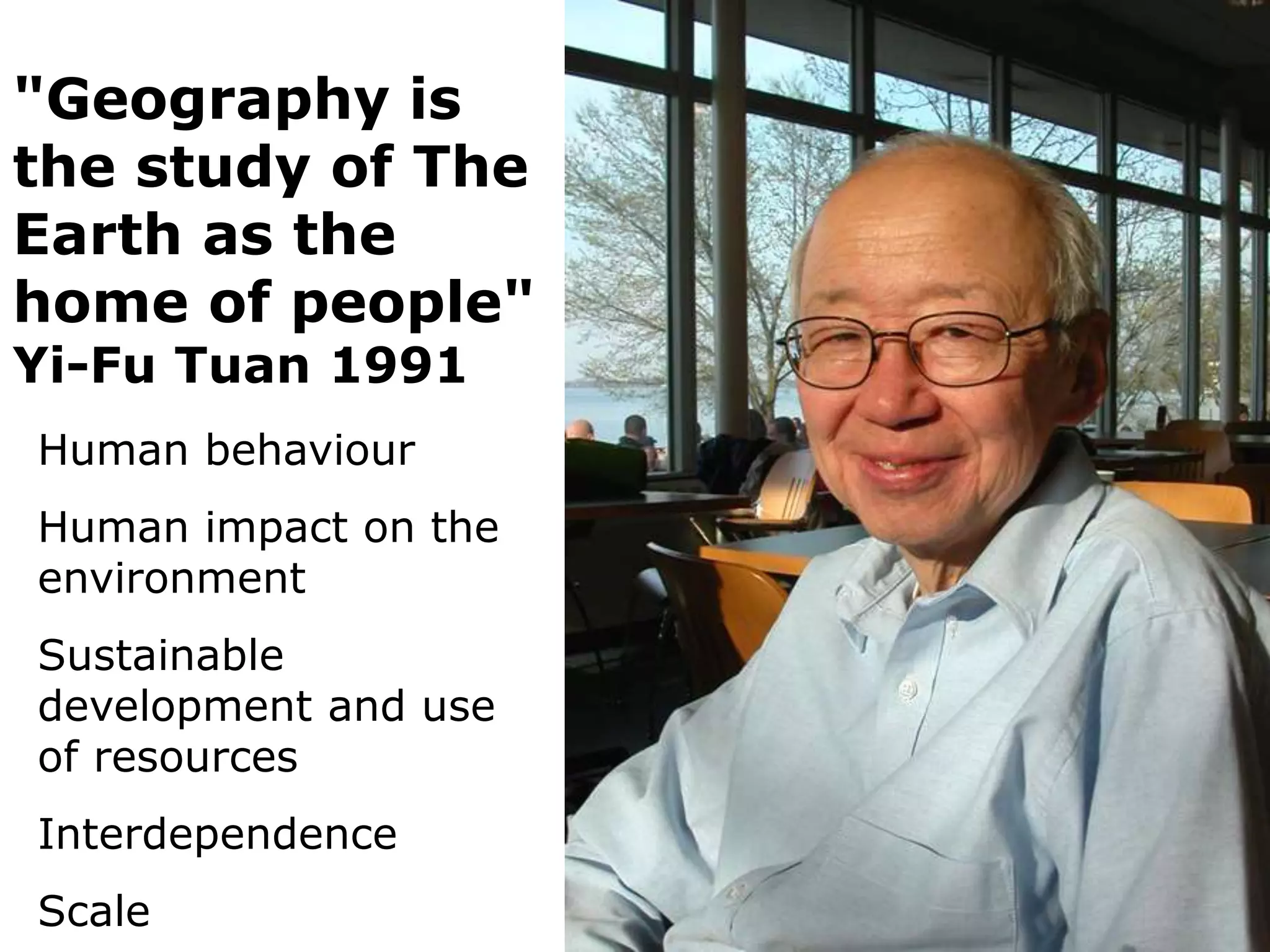 "Geography is
the study of The
Earth as the
home of people"
Yi-Fu Tuan 1991
Human behaviour
Human impact on the
environment
Sustainable
development and use
of resources
Interdependence
Scale
 