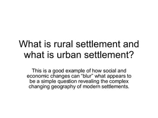 What is rural settlement and what is urban settlement? This is a good example of how social and economic changes can “blur” what appears to be a simple question revealing the complex changing geography of modern settlements. 