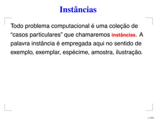 Instâncias
Todo problema computacional é uma coleção de
“casos particulares” que chamaremos instˆancias. A
palavra instância é empregada aqui no sentido de
exemplo, exemplar, espécime, amostra, ilustração.
– p. 8/32
 
