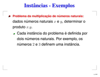 Instâncias - Exemplos
Problema da multiplicac¸ ˜ao de n´umeros naturais:
dados números naturais x e y, determinar o
produto x.y.
Cada instância do problema é deﬁnida por
dois números naturais. Por exemplo, os
números 2 e 3 deﬁnem uma instância.
– p. 9/32
 