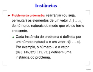 Instâncias
Problema da ordenac¸ ˜ao: rearranjar (ou seja,
permutar) os elementos de um vetor A[1 . . . n]
de números naturais de modo que ele se torne
crescente.
Cada instância do problema é deﬁnida por
um número natural n e um vetor A[1 . . . n].
Por exemplo, o número 5 e o vetor
(876, 145, 323, 112, 221) deﬁnem uma
instância do problema.
– p. 10/32
 
