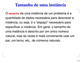 Tamanho de uma instância
O tamanho de uma instância de um problema é a
quantidade de dados necessária para descrever a
instância, ou seja, é o “espaço” necessário para
especiﬁcar a instância. Em geral, o tamanho de
uma instância é descrito por um único número
natural, mas às vezes é mais conveniente usar um
par, um terno, etc., de números naturais.
– p. 12/32
 