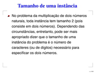 Tamanho de uma instância
No problema da multiplicação de dois números
naturais, toda instância tem tamanho 2 (pois
consiste em dois números). Dependendo das
circunstâncias, entretanto, pode ser mais
apropriado dizer que o tamanho de uma
instância do problema é o número de
caracteres (ou de dígitos) necessário para
especiﬁcar os dois números.
– p. 13/32
 