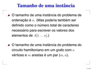 Tamanho de uma instância
O tamanho de uma instância do problema de
ordenação é n. (Mas poderia também ser
deﬁnido como o número total de caracteres
necessário para escrever os valores dos
elementos de A[1 . . . n].)
O tamanho de uma instância do problema do
circuito hamiltoniano em um grafo com n
vértices e m arestas é um par (m, n).
– p. 14/32
 