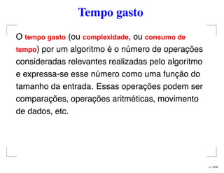 Tempo gasto
O tempo gasto (ou complexidade, ou consumo de
tempo) por um algoritmo é o número de operações
consideradas relevantes realizadas pelo algoritmo
e expressa-se esse número como uma função do
tamanho da entrada. Essas operações podem ser
comparações, operações aritméticas, movimento
de dados, etc.
– p. 16/32
 