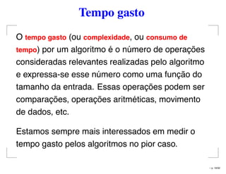 Tempo gasto
O tempo gasto (ou complexidade, ou consumo de
tempo) por um algoritmo é o número de operações
consideradas relevantes realizadas pelo algoritmo
e expressa-se esse número como uma função do
tamanho da entrada. Essas operações podem ser
comparações, operações aritméticas, movimento
de dados, etc.
Estamos sempre mais interessados em medir o
tempo gasto pelos algoritmos no pior caso.
– p. 16/32
 