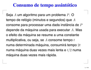 Consumo de tempo assintótico
Seja A um algoritmo para um problema P. O
tempo de relógio (minutos e segundos) que A
consome para processar uma dada instância de P
depende da máquina usada para executar A. Mas
o efeito da máquina se resume a uma constante
multiplicativa, ou seja, se A consome tempo t
numa determinada máquina, consumirá tempo 2t
numa máquina duas vezes mais lenta e t/2 numa
máquina duas vezes mais rápida.
– p. 17/32
 