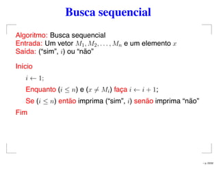 Busca sequencial
Algoritmo: Busca sequencial
Entrada: Um vetor M1, M2, . . . , Mn e um elemento x
Saída: (“sim”, i) ou “não”
Início
i ← 1;
Enquanto (i ≤ n) e (x = Mi) faça i ← i + 1;
Se (i ≤ n) então imprima (“sim”, i) senão imprima “não”
Fim
– p. 23/32
 