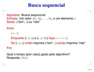 Busca sequencial
Algoritmo: Busca sequencial
Entrada: Um vetor M1, M2, . . . , Mn e um elemento x
Saída: (“sim”, i) ou “não”
Início
i ← 1;
Enquanto (i ≤ n) e (x = Mi) faça i ← i + 1;
Se (i ≤ n) então imprima (“sim”, i) senão imprima “não”
Fim
Qual o tempo (pior caso) gasto pelo algoritmo?
Resposta: O(n)
– p. 23/32
 