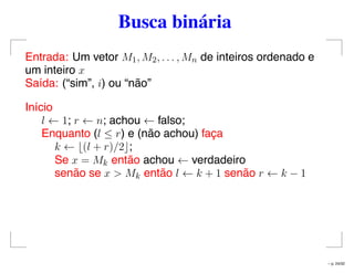 Busca binária
Entrada: Um vetor M1, M2, . . . , Mn de inteiros ordenado e
um inteiro x
Saída: (“sim”, i) ou “não”
Início
l ← 1; r ← n; achou ← falso;
Enquanto (l ≤ r) e (não achou) faça
k ← (l + r)/2 ;
Se x = Mk então achou ← verdadeiro
senão se x > Mk então l ← k + 1 senão r ← k − 1
– p. 24/32
 