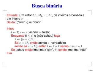 Busca binária
Entrada: Um vetor M1, M2, . . . , Mn de inteiros ordenado e
um inteiro x
Saída: (“sim”, i) ou “não”
Início
l ← 1; r ← n; achou ← falso;
Enquanto (l ≤ r) e (não achou) faça
k ← (l + r)/2 ;
Se x = Mk então achou ← verdadeiro
senão se x > Mk então l ← k + 1 senão r ← k − 1
Se achou então imprima (“sim”, k) senão imprima “não”
Fim
– p. 24/32
 