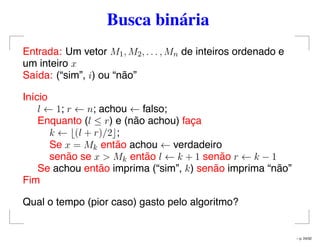 Busca binária
Entrada: Um vetor M1, M2, . . . , Mn de inteiros ordenado e
um inteiro x
Saída: (“sim”, i) ou “não”
Início
l ← 1; r ← n; achou ← falso;
Enquanto (l ≤ r) e (não achou) faça
k ← (l + r)/2 ;
Se x = Mk então achou ← verdadeiro
senão se x > Mk então l ← k + 1 senão r ← k − 1
Se achou então imprima (“sim”, k) senão imprima “não”
Fim
Qual o tempo (pior caso) gasto pelo algoritmo?
– p. 24/32
 
