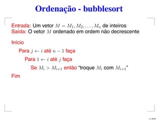 Ordenação - bubblesort
Entrada: Um vetor M = M1, M2, . . . , Mn de inteiros
Saída: O vetor M ordenado em ordem não decrescente
Início
Para j ← i até n − 1 faça
Para 1 ← i até j faça
Se Mi > Mi+1 então “troque Mi com Mi+1”
Fim
– p. 29/32
 