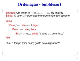 Ordenação - bubblesort
Entrada: Um vetor M = M1, M2, . . . , Mn de inteiros
Saída: O vetor M ordenado em ordem não decrescente
Início
Para j ← i até n − 1 faça
Para 1 ← i até j faça
Se Mi > Mi+1 então “troque Mi com Mi+1”
Fim
Qual o tempo (pior caso) gasto pelo algoritmo?
– p. 29/32
 