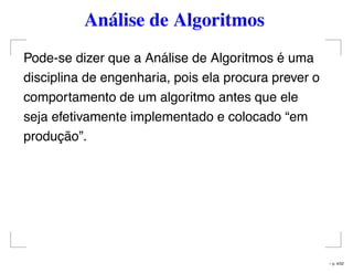Análise de Algoritmos
Pode-se dizer que a Análise de Algoritmos é uma
disciplina de engenharia, pois ela procura prever o
comportamento de um algoritmo antes que ele
seja efetivamente implementado e colocado “em
produção”.
– p. 4/32
 