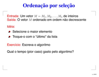 Ordenação por seleção
Entrada: Um vetor M = M1, M2, . . . , Mn de inteiros
Saída: O vetor M ordenado em ordem não decrescente
Idéia:
Selecione o maior elemento
Troque-o com o “último” da lista
Exercício: Escreva o algoritmo
Qual o tempo (pior caso) gasto pelo algoritmo?
– p. 30/32
 