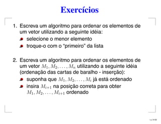 Exercícios
1. Escreva um algoritmo para ordenar os elementos de
um vetor utilizando a seguinte idéia:
selecione o menor elemento
troque-o com o “primeiro” da lista
2. Escreva um algoritmo para ordenar os elementos de
um vetor M1, M2, . . . , Mn utilizando a seguinte idéia
(ordenação das cartas de baralho - inserção):
suponha que M1, M2, . . . , Mi já está ordenado
insira Mi+1 na posição correta para obter
M1, M2, . . . , Mi+1 ordenado
– p. 31/32
 